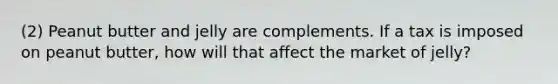 (2) Peanut butter and jelly are complements. If a tax is imposed on peanut butter, how will that affect the market of jelly?