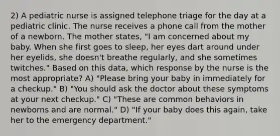 2) A pediatric nurse is assigned telephone triage for the day at a pediatric clinic. The nurse receives a phone call from the mother of a newborn. The mother states, "I am concerned about my baby. When she first goes to sleep, her eyes dart around under her eyelids, she doesn't breathe regularly, and she sometimes twitches." Based on this data, which response by the nurse is the most appropriate? A) "Please bring your baby in immediately for a checkup." B) "You should ask the doctor about these symptoms at your next checkup." C) "These are common behaviors in newborns and are normal." D) "If your baby does this again, take her to the emergency department."