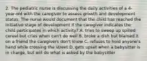 2. The pediatric nurse is discussing the daily activities of a 4-year-old with the caregiver to assess growth and development status. The nurse would document that the child has reached the initiative stage of development if the caregiver indicates the child participates in which activity? A. tries to sweep up spilled cereal but cries when can't do well B. broke a dish but blamed it on a friend the caregivers don't know C. refuses to hold anyone's hand while crossing the street D. gets upset when a babysitter is in charge, but will do what is asked by the babysitter