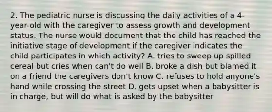 2. The pediatric nurse is discussing the daily activities of a 4-year-old with the caregiver to assess growth and development status. The nurse would document that the child has reached the initiative stage of development if the caregiver indicates the child participates in which activity? A. tries to sweep up spilled cereal but cries when can't do well B. broke a dish but blamed it on a friend the caregivers don't know C. refuses to hold anyone's hand while crossing the street D. gets upset when a babysitter is in charge, but will do what is asked by the babysitter