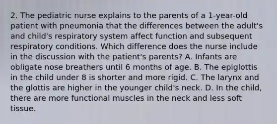 2. The pediatric nurse explains to the parents of a 1-year-old patient with pneumonia that the differences between the adult's and child's respiratory system affect function and subsequent respiratory conditions. Which difference does the nurse include in the discussion with the patient's parents? A. Infants are obligate nose breathers until 6 months of age. B. The epiglottis in the child under 8 is shorter and more rigid. C. The larynx and the glottis are higher in the younger child's neck. D. In the child, there are more functional muscles in the neck and less soft tissue.