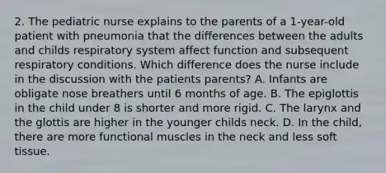 2. The pediatric nurse explains to the parents of a 1-year-old patient with pneumonia that the differences between the adults and childs respiratory system affect function and subsequent respiratory conditions. Which difference does the nurse include in the discussion with the patients parents? A. Infants are obligate nose breathers until 6 months of age. B. The epiglottis in the child under 8 is shorter and more rigid. C. The larynx and the glottis are higher in the younger childs neck. D. In the child, there are more functional muscles in the neck and less soft tissue.