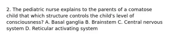 2. The pediatric nurse explains to the parents of a comatose child that which structure controls the child's level of consciousness? A. Basal ganglia B. Brainstem C. Central nervous system D. Reticular activating system