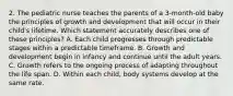 2. The pediatric nurse teaches the parents of a 3-month-old baby the principles of growth and development that will occur in their child's lifetime. Which statement accurately describes one of these principles? A. Each child progresses through predictable stages within a predictable timeframe. B. Growth and development begin in infancy and continue until the adult years. C. Growth refers to the ongoing process of adapting throughout the life span. D. Within each child, body systems develop at the same rate.