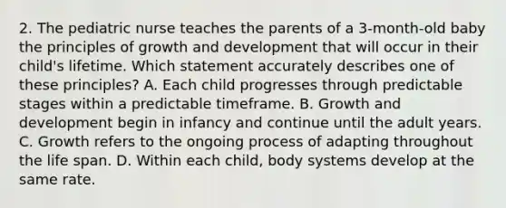 2. The pediatric nurse teaches the parents of a 3-month-old baby the principles of growth and development that will occur in their child's lifetime. Which statement accurately describes one of these principles? A. Each child progresses through predictable stages within a predictable timeframe. B. Growth and development begin in infancy and continue until the adult years. C. Growth refers to the ongoing process of adapting throughout the life span. D. Within each child, body systems develop at the same rate.