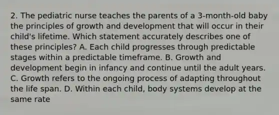 2. The pediatric nurse teaches the parents of a 3-month-old baby the principles of growth and development that will occur in their child's lifetime. Which statement accurately describes one of these principles? A. Each child progresses through predictable stages within a predictable timeframe. B. Growth and development begin in infancy and continue until the adult years. C. Growth refers to the ongoing process of adapting throughout the life span. D. Within each child, body systems develop at the same rate