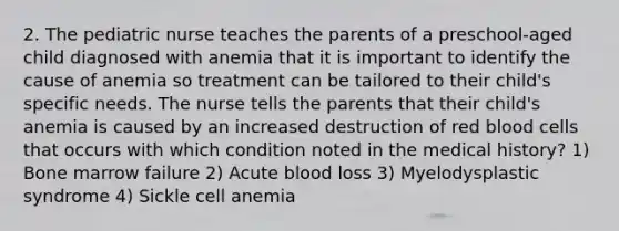 2. The pediatric nurse teaches the parents of a preschool-aged child diagnosed with anemia that it is important to identify the cause of anemia so treatment can be tailored to their child's specific needs. The nurse tells the parents that their child's anemia is caused by an increased destruction of red blood cells that occurs with which condition noted in the medical history? 1) Bone marrow failure 2) Acute blood loss 3) Myelodysplastic syndrome 4) Sickle cell anemia