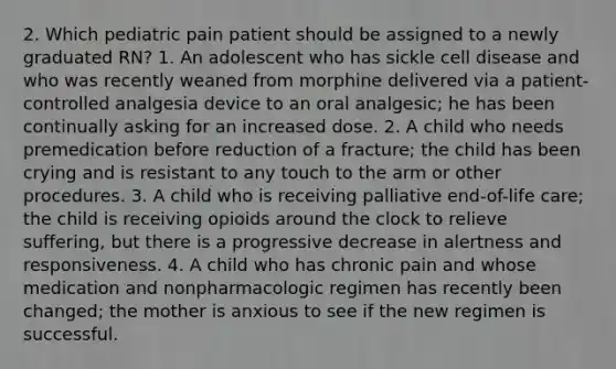 2. Which pediatric pain patient should be assigned to a newly graduated RN? 1. An adolescent who has sickle cell disease and who was recently weaned from morphine delivered via a patient-controlled analgesia device to an oral analgesic; he has been continually asking for an increased dose. 2. A child who needs premedication before reduction of a fracture; the child has been crying and is resistant to any touch to the arm or other procedures. 3. A child who is receiving palliative end-of-life care; the child is receiving opioids around the clock to relieve suffering, but there is a progressive decrease in alertness and responsiveness. 4. A child who has chronic pain and whose medication and nonpharmacologic regimen has recently been changed; the mother is anxious to see if the new regimen is successful.