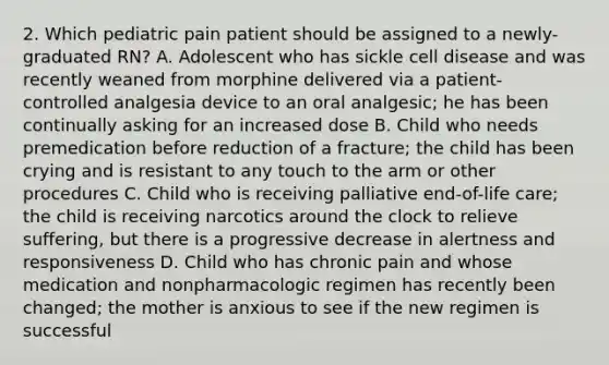 2. Which pediatric pain patient should be assigned to a newly-graduated RN? A. Adolescent who has sickle cell disease and was recently weaned from morphine delivered via a patient-controlled analgesia device to an oral analgesic; he has been continually asking for an increased dose B. Child who needs premedication before reduction of a fracture; the child has been crying and is resistant to any touch to the arm or other procedures C. Child who is receiving palliative end-of-life care; the child is receiving narcotics around the clock to relieve suffering, but there is a progressive decrease in alertness and responsiveness D. Child who has chronic pain and whose medication and nonpharmacologic regimen has recently been changed; the mother is anxious to see if the new regimen is successful