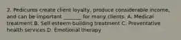 2. Pedicures create client loyalty, produce considerable income, and can be important _______ for many clients. A. Medical treatment B. Self-esteem building treatment C. Preventative health services D. Emotional therapy