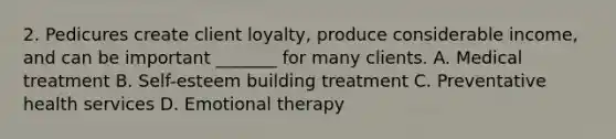 2. Pedicures create client loyalty, produce considerable income, and can be important _______ for many clients. A. Medical treatment B. Self-esteem building treatment C. Preventative health services D. Emotional therapy