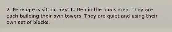 2. Penelope is sitting next to Ben in the block area. They are each building their own towers. They are quiet and using their own set of blocks.