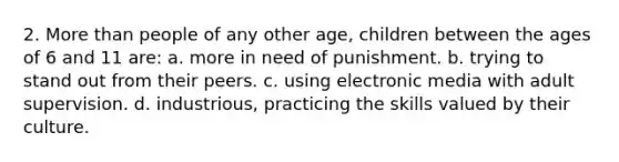 2. More than people of any other age, children between the ages of 6 and 11 are: a. more in need of punishment. b. trying to stand out from their peers. c. using electronic media with adult supervision. d. industrious, practicing the skills valued by their culture.