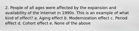 2. People of all ages were affected by the expansion and availability of the Internet in 1990s. This is an example of what kind of effect? a. Aging effect b. Modernization effect c. Period effect d. Cohort effect e. None of the above