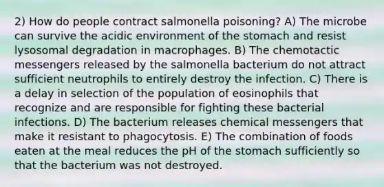 2) How do people contract salmonella poisoning? A) The microbe can survive the acidic environment of the stomach and resist lysosomal degradation in macrophages. B) The chemotactic messengers released by the salmonella bacterium do not attract sufficient neutrophils to entirely destroy the infection. C) There is a delay in selection of the population of eosinophils that recognize and are responsible for fighting these bacterial infections. D) The bacterium releases chemical messengers that make it resistant to phagocytosis. E) The combination of foods eaten at the meal reduces the pH of the stomach sufficiently so that the bacterium was not destroyed.