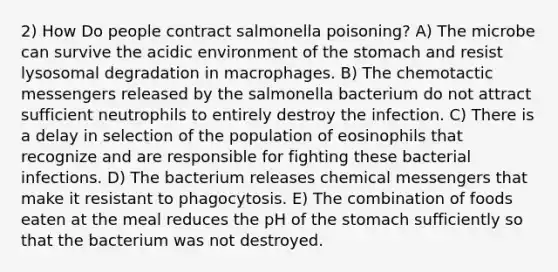 2) How Do people contract salmonella poisoning? A) The microbe can survive the acidic environment of the stomach and resist lysosomal degradation in macrophages. B) The chemotactic messengers released by the salmonella bacterium do not attract sufficient neutrophils to entirely destroy the infection. C) There is a delay in selection of the population of eosinophils that recognize and are responsible for fighting these bacterial infections. D) The bacterium releases chemical messengers that make it resistant to phagocytosis. E) The combination of foods eaten at the meal reduces the pH of the stomach sufficiently so that the bacterium was not destroyed.