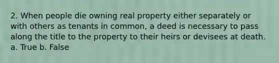 2. When people die owning real property either separately or with others as tenants in common, a deed is necessary to pass along the title to the property to their heirs or devisees at death. a. True b. False