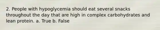 2. People with hypoglycemia should eat several snacks throughout the day that are high in complex carbohydrates and lean protein. a. True b. False