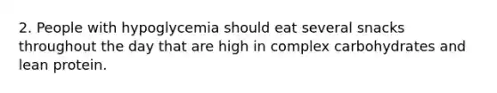 2. People with hypoglycemia should eat several snacks throughout the day that are high in complex carbohydrates and lean protein.