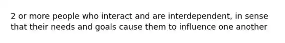 2 or more people who interact and are interdependent, in sense that their needs and goals cause them to influence one another