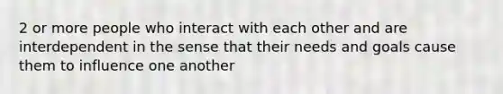 2 or more people who interact with each other and are interdependent in the sense that their needs and goals cause them to influence one another