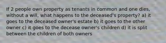 If 2 people own property as tenants in common and one dies, without a will, what happens to the deceased's property? a) it goes to the deceased owner's estate b) it goes to the other owner c) it goes to the decease owner's children d) it is split between the children of both owners