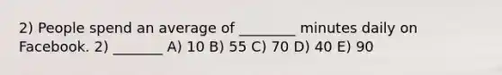 2) People spend an average of ________ minutes daily on Facebook. 2) _______ A) 10 B) 55 C) 70 D) 40 E) 90