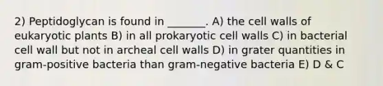 2) Peptidoglycan is found in _______. A) the cell walls of eukaryotic plants B) in all prokaryotic cell walls C) in bacterial cell wall but not in archeal cell walls D) in grater quantities in gram-positive bacteria than gram-negative bacteria E) D & C