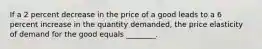 If a 2 percent decrease in the price of a good leads to a 6 percent increase in the quantity demanded, the price elasticity of demand for the good equals ________.