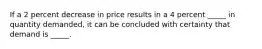 If a 2 percent decrease in price results in a 4 percent _____ in quantity demanded, it can be concluded with certainty that demand is _____.