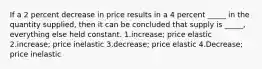 If a 2 percent decrease in price results in a 4 percent _____ in the quantity supplied, then it can be concluded that supply is _____, everything else held constant. 1.increase; price elastic 2.increase; price inelastic 3.decrease; price elastic 4.Decrease; price inelastic