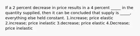 If a 2 percent decrease in price results in a 4 percent _____ in the quantity supplied, then it can be concluded that supply is _____, everything else held constant. 1.increase; price elastic 2.increase; price inelastic 3.decrease; price elastic 4.Decrease; price inelastic