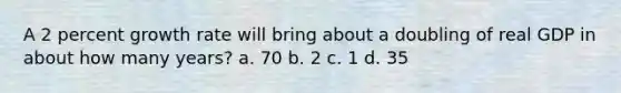 A 2 percent growth rate will bring about a doubling of real GDP in about how many years? a. 70 b. 2 c. 1 d. 35