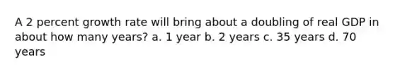 A 2 percent growth rate will bring about a doubling of real GDP in about how many years? a. 1 year b. 2 years c. 35 years d. 70 years