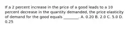 If a 2 percent increase in the price of a good leads to a 10 percent decrease in the quantity​ demanded, the price elasticity of demand for the good equals​ ________. A. 0.20 B. 2.0 C. 5.0 D. 0.25