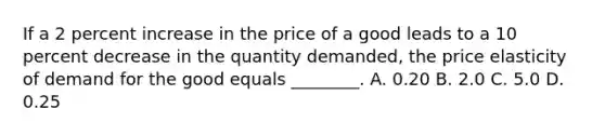 If a 2 percent increase in the price of a good leads to a 10 percent decrease in the quantity​ demanded, the price elasticity of demand for the good equals​ ________. A. 0.20 B. 2.0 C. 5.0 D. 0.25