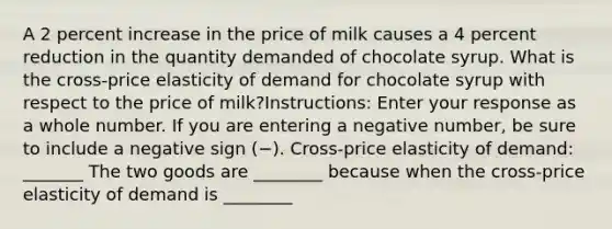 A 2 percent increase in the price of milk causes a 4 percent reduction in the quantity demanded of chocolate syrup. What is the cross-price elasticity of demand for chocolate syrup with respect to the price of milk?Instructions: Enter your response as a whole number. If you are entering a negative number, be sure to include a negative sign (−). Cross-price elasticity of demand: _______ The two goods are ________ because when the cross-price elasticity of demand is ________