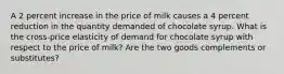 A 2 percent increase in the price of milk causes a 4 percent reduction in the quantity demanded of chocolate syrup. What is the cross-price elasticity of demand for chocolate syrup with respect to the price of milk? Are the two goods complements or substitutes?