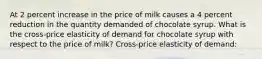 At 2 percent increase in the price of milk causes a 4 percent reduction in the quantity demanded of chocolate syrup. What is the cross-price elasticity of demand for chocolate syrup with respect to the price of milk? Cross-price elasticity of demand: