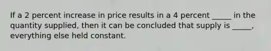 If a 2 percent increase in price results in a 4 percent _____ in the quantity supplied, then it can be concluded that supply is _____, everything else held constant.