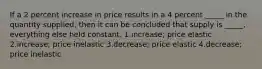 If a 2 percent increase in price results in a 4 percent _____ in the quantity supplied, then it can be concluded that supply is _____, everything else held constant. 1.increase; price elastic 2.increase; price inelastic 3.decrease; price elastic 4.decrease; price inelastic