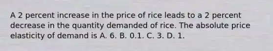 A 2 percent increase in the price of rice leads to a 2 percent decrease in the quantity demanded of rice. The absolute price elasticity of demand is A. 6. B. 0.1. C. 3. D. 1.