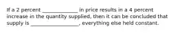 If a 2 percent ______________ in price results in a 4 percent increase in the quantity supplied, then it can be concluded that supply is ___________________, everything else held constant.