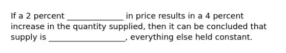 If a 2 percent ______________ in price results in a 4 percent increase in the quantity supplied, then it can be concluded that supply is ___________________, everything else held constant.