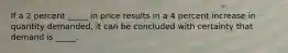 If a 2 percent _____ in price results in a 4 percent increase in quantity demanded, it can be concluded with certainty that demand is _____.