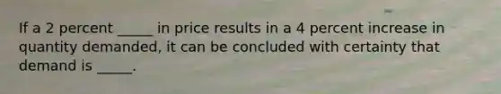 If a 2 percent _____ in price results in a 4 percent increase in quantity demanded, it can be concluded with certainty that demand is _____.
