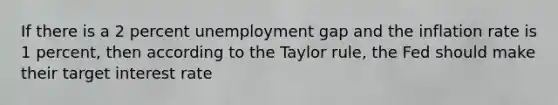 If there is a 2 percent unemployment gap and the inflation rate is 1 percent, then according to the Taylor rule, the Fed should make their target interest rate