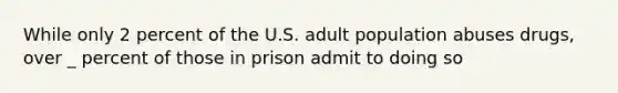 While only 2 percent of the U.S. adult population abuses drugs, over _ percent of those in prison admit to doing so