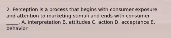 2. Perception is a process that begins with consumer exposure and attention to marketing stimuli and ends with consumer _____. A. interpretation B. attitudes C. action D. acceptance E. behavior