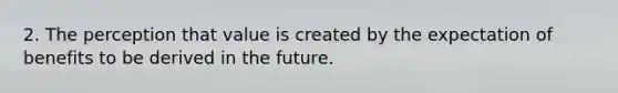 2. The perception that value is created by the expectation of benefits to be derived in the future.